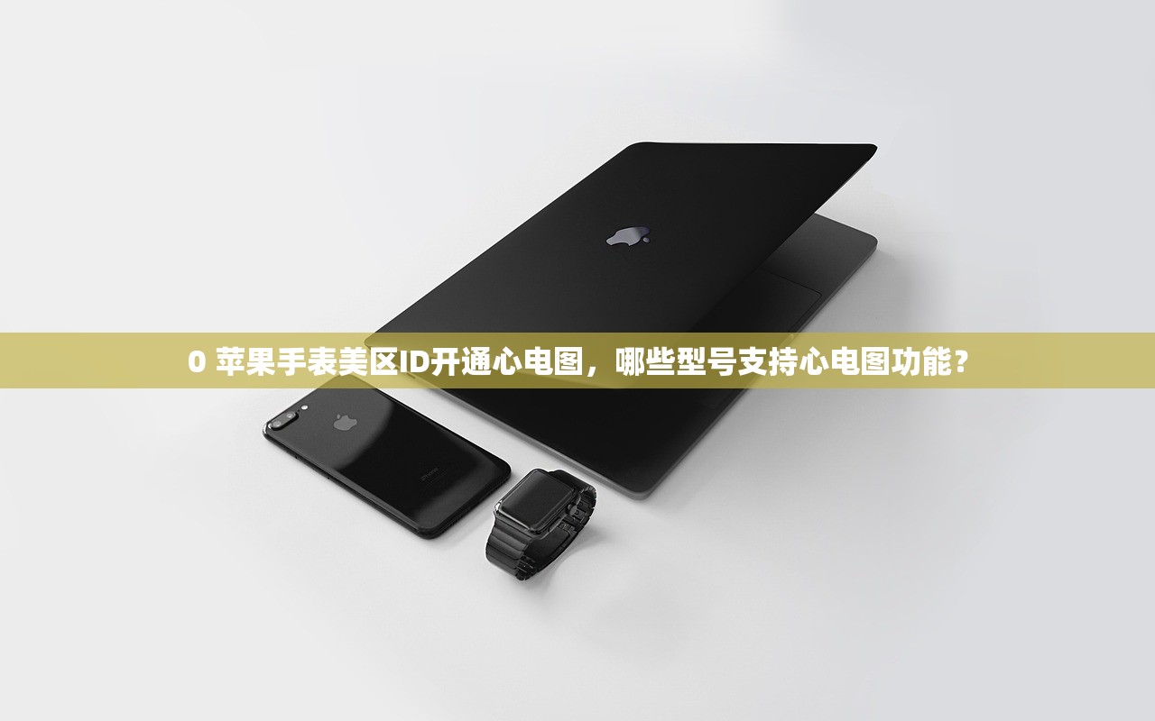 0 苹果手表美区ID开通心电图，哪些型号支持心电图功能？