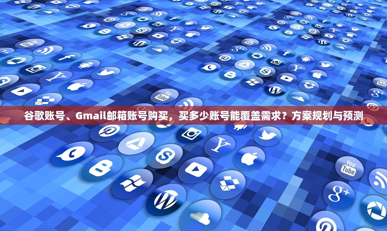 谷歌账号、Gmail邮箱账号购买,买多少账号能覆盖需求?方案规划与预测