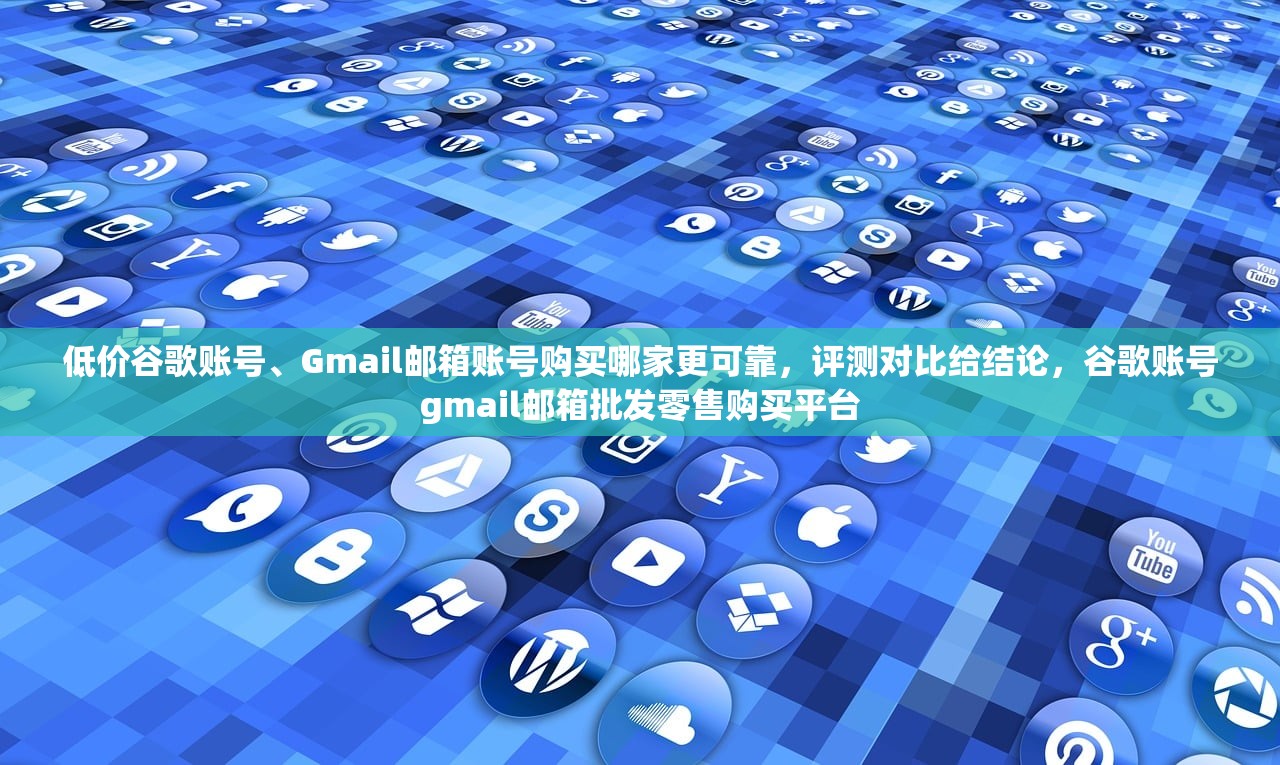 低价谷歌账号、Gmail邮箱账号购买哪家更可靠,评测对比给结论,谷歌账号gmail邮箱批发零售购买平台