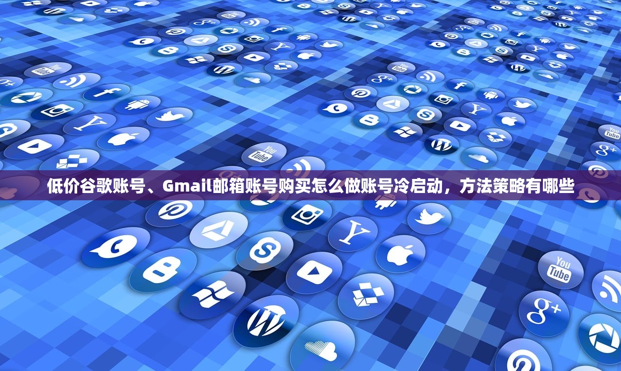低价谷歌账号、Gmail邮箱账号购买怎么做账号冷启动，方法策略有哪些