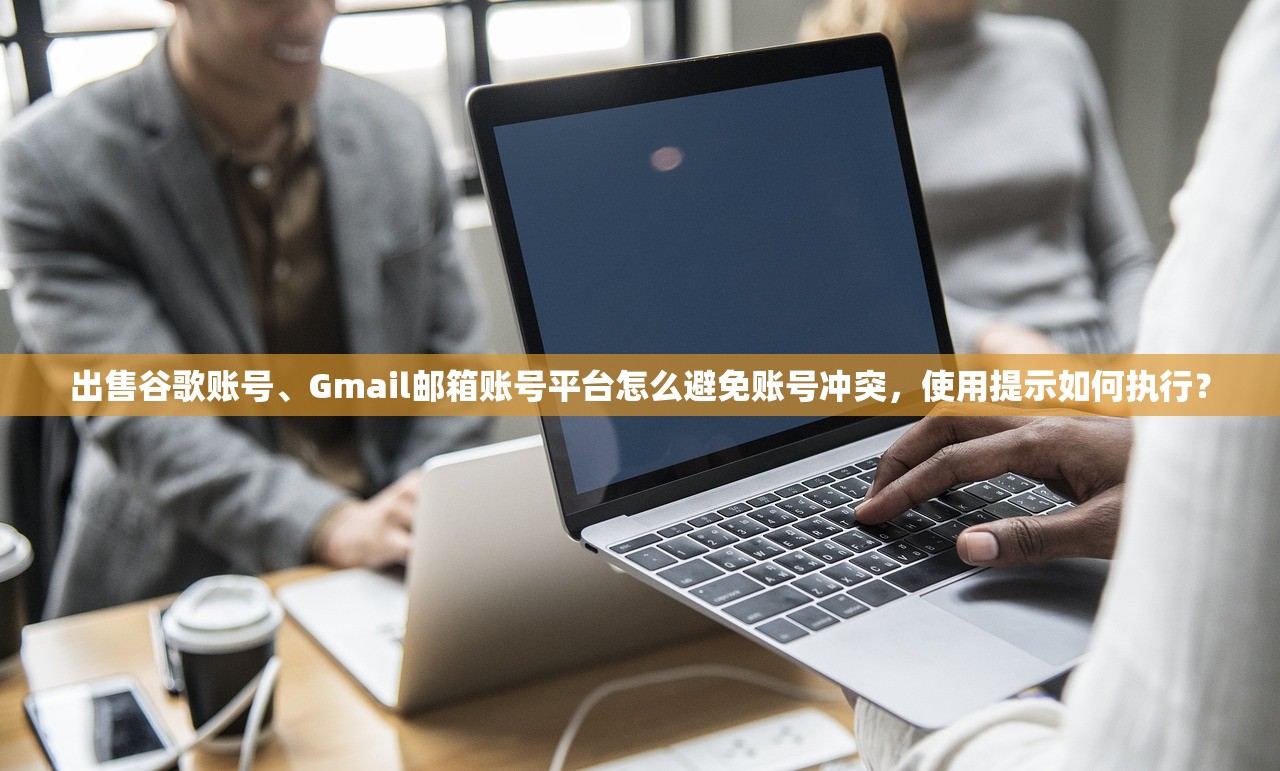 出售谷歌账号、Gmail邮箱账号平台怎么避免账号冲突，使用提示如何执行？
