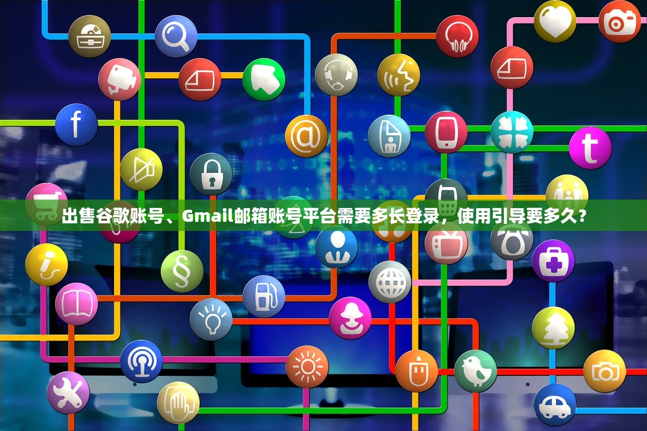 出售谷歌账号、Gmail邮箱账号平台需要多长登录，使用引导要多久？