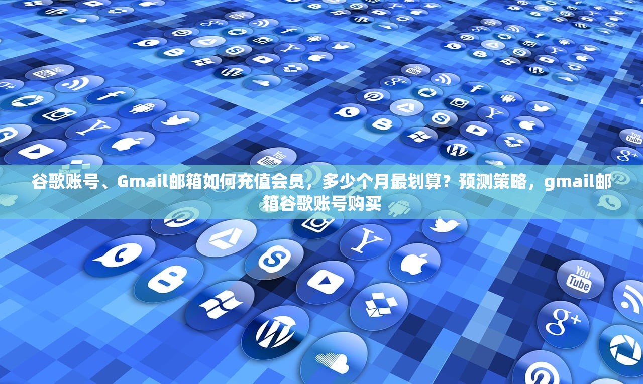 谷歌账号、Gmail邮箱如何充值会员,多少个月最划算?预测策略,gmail邮箱谷歌账号购买