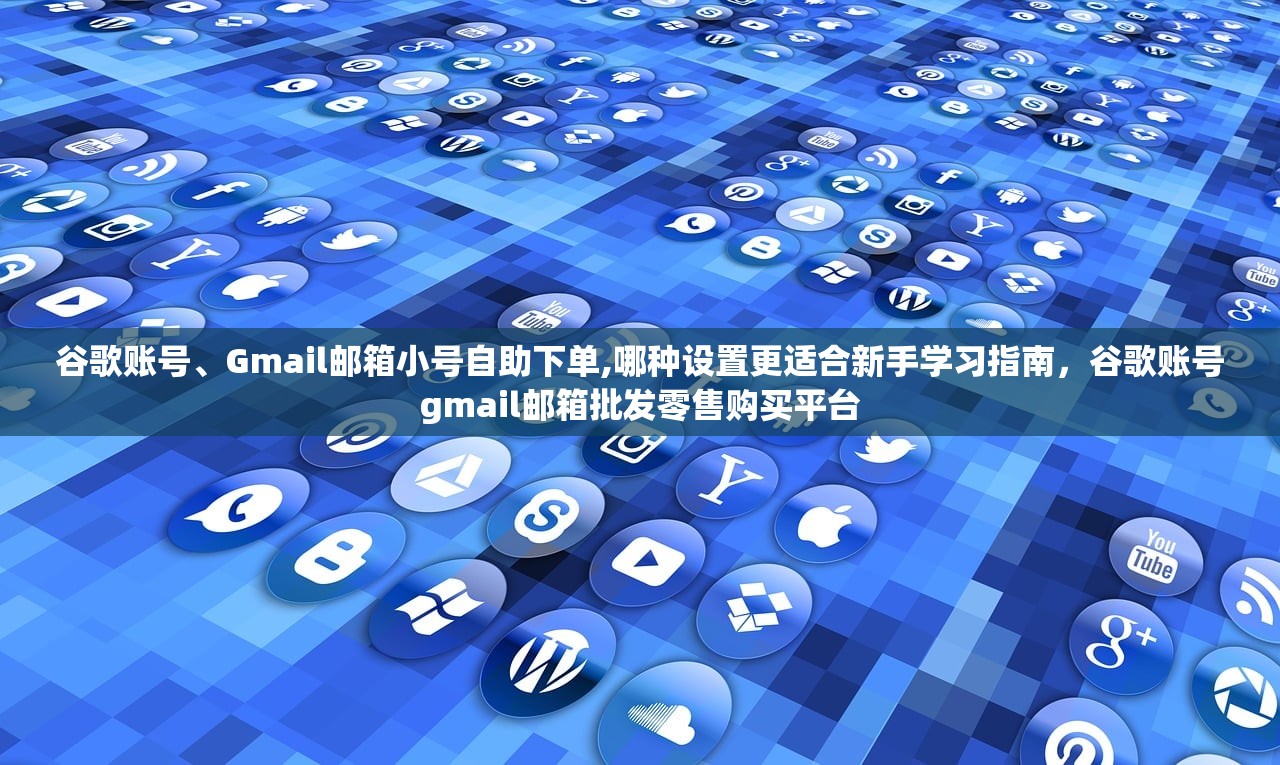 谷歌账号、Gmail邮箱小号自助下单,哪种设置更适合新手学习指南,谷歌账号gmail邮箱批发零售购买平台