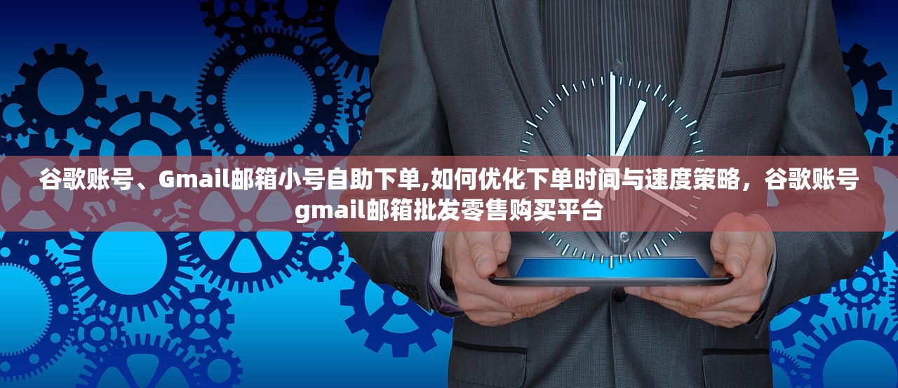 谷歌账号、Gmail邮箱小号自助下单,如何优化下单时间与速度策略,谷歌账号gmail邮箱批发零售购买平台
