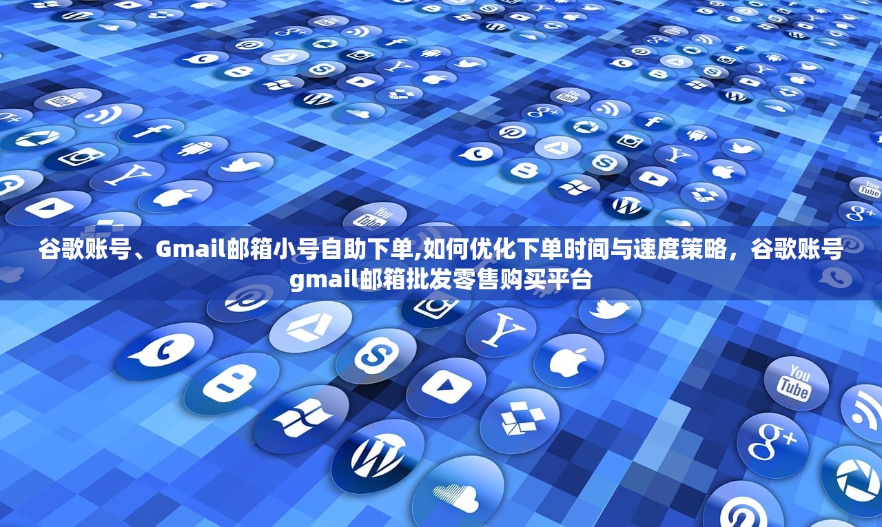 谷歌账号、Gmail邮箱小号自助下单,如何优化下单时间与速度策略,谷歌账号gmail邮箱批发零售购买平台