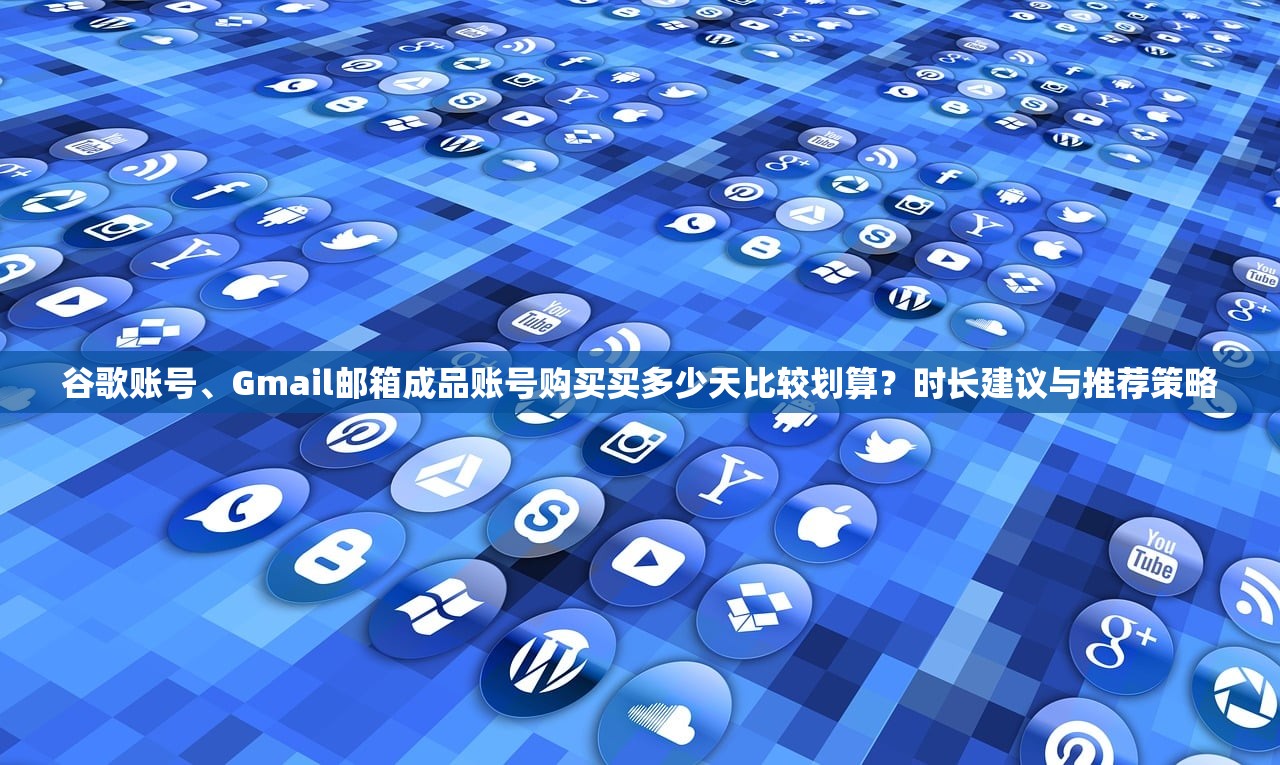 谷歌账号、Gmail邮箱成品账号购买买多少天比较划算?时长建议与推荐策略