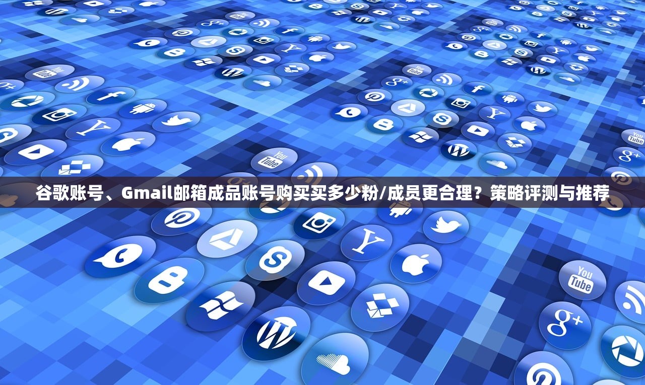 谷歌账号、Gmail邮箱成品账号购买买多少粉/成员更合理？策略评测与推荐