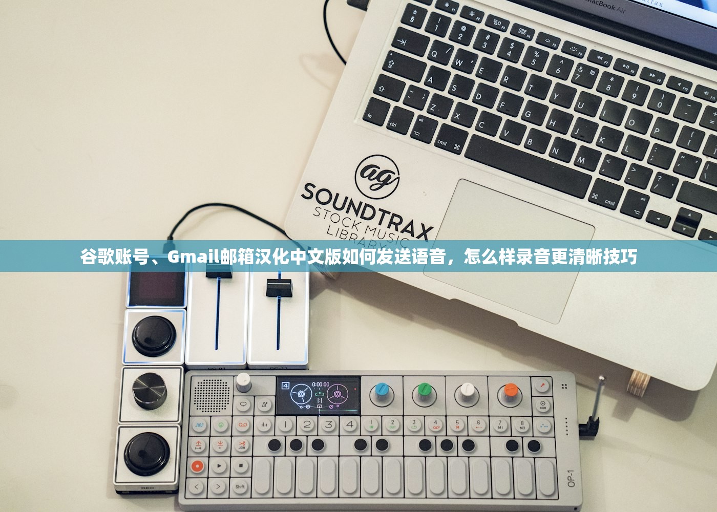 谷歌账号、Gmail邮箱汉化中文版如何发送语音，怎么样录音更清晰技巧