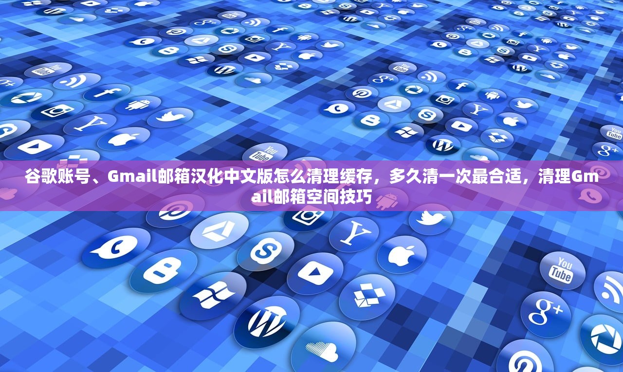 谷歌账号、Gmail邮箱汉化中文版怎么清理缓存,多久清一次最合适,清理Gmail邮箱空间技巧
