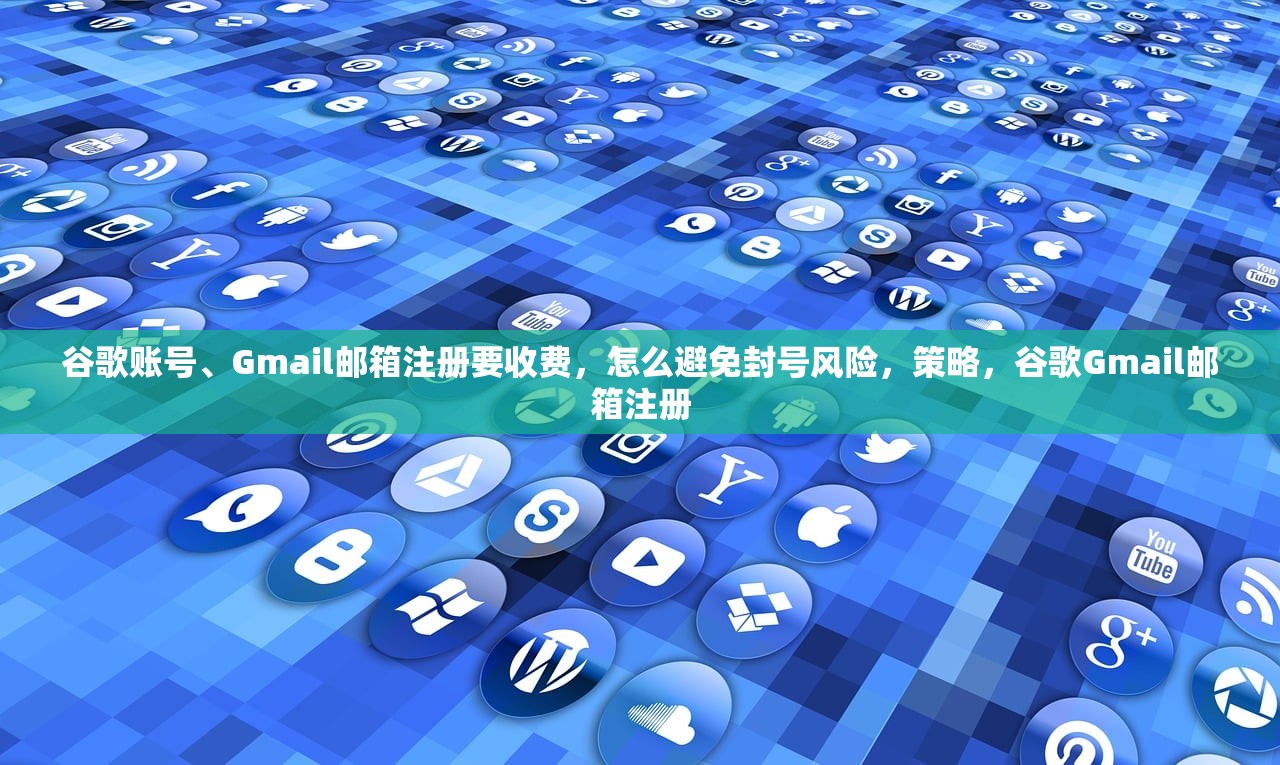 谷歌账号、Gmail邮箱注册要收费,怎么避免封号风险,策略,谷歌Gmail邮箱注册