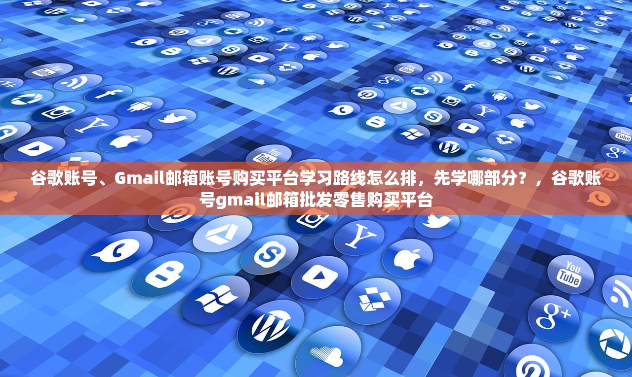 谷歌账号、Gmail邮箱账号购买平台学习路线怎么排，先学哪部分？，谷歌账号gmail邮箱批发零售购买平台