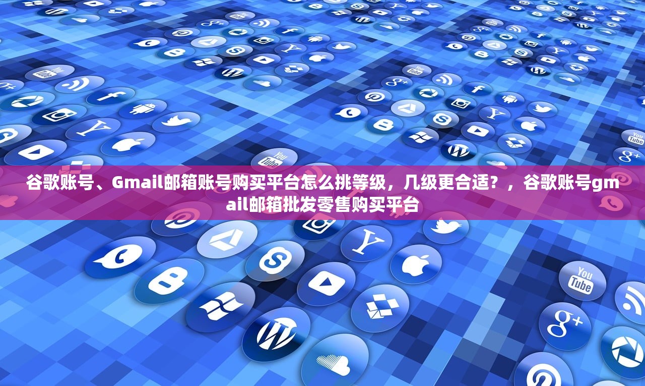 谷歌账号、Gmail邮箱账号购买平台怎么挑等级,几级更合适?,谷歌账号gmail邮箱批发零售购买平台