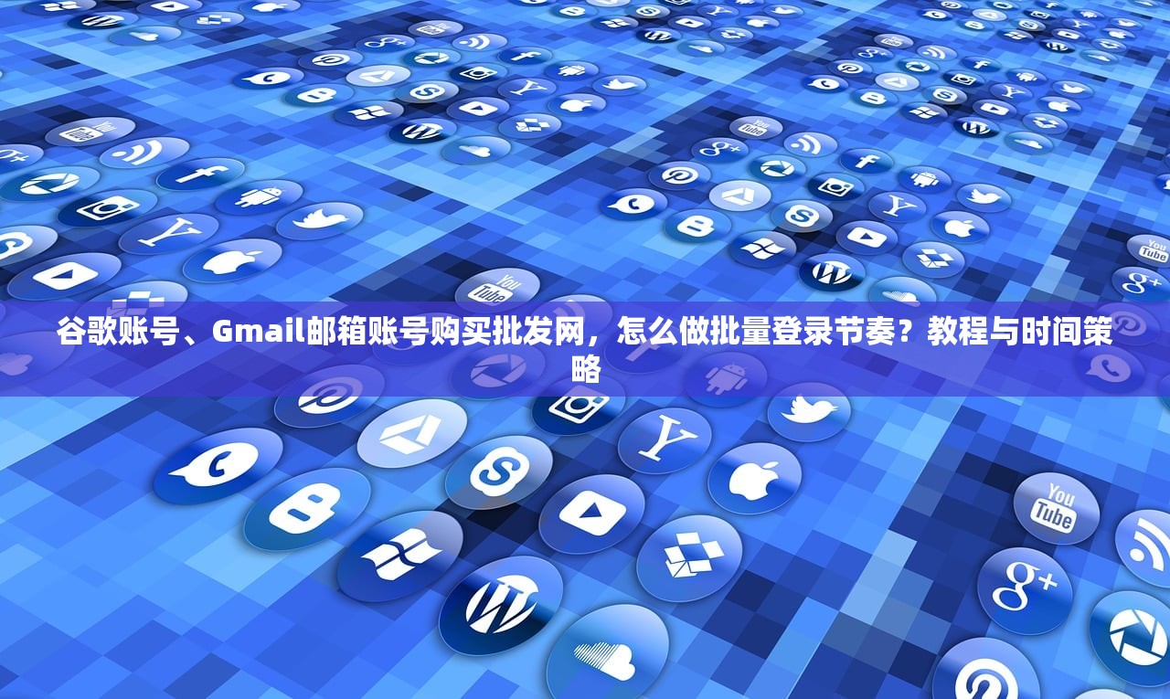 谷歌账号、Gmail邮箱账号购买批发网,怎么做批量登录节奏?教程与时间策略