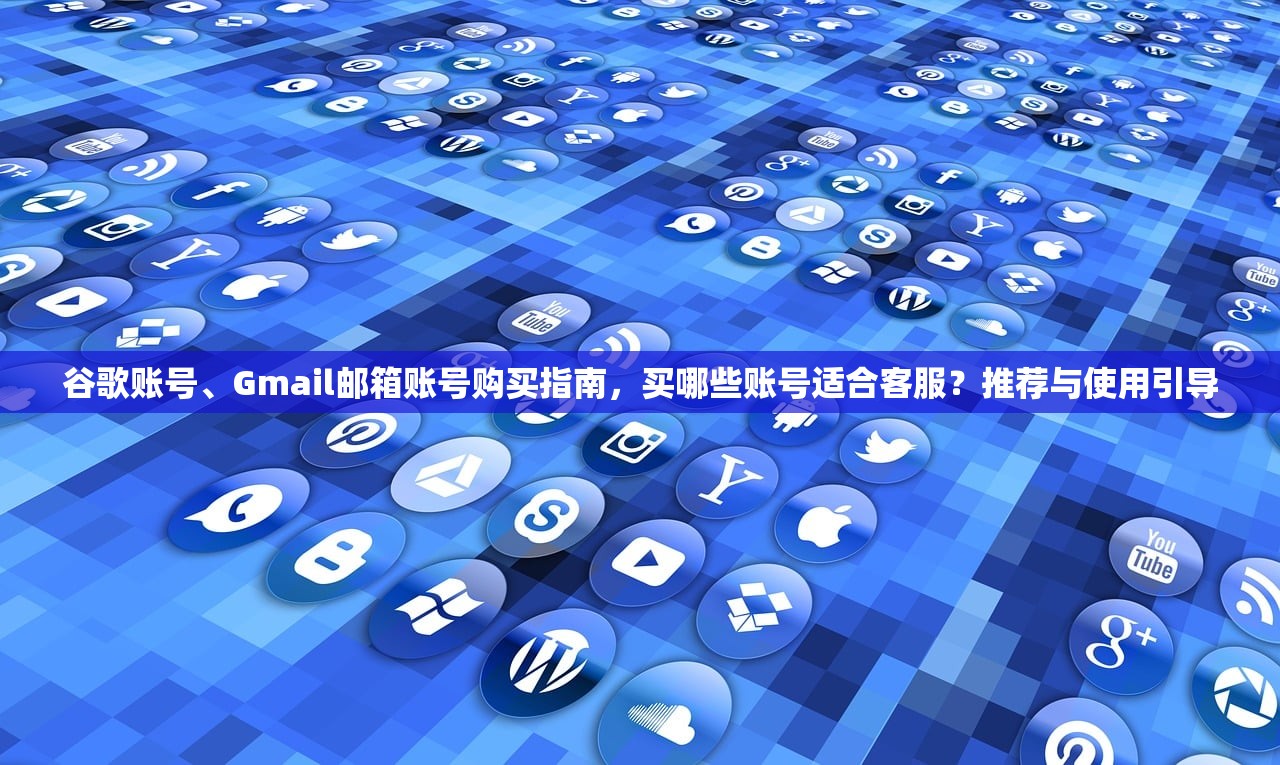 谷歌账号、Gmail邮箱账号购买指南,买哪些账号适合客服?推荐与使用引导