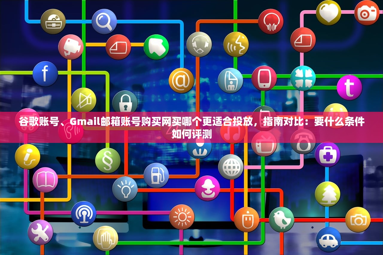 谷歌账号、Gmail邮箱账号购买网买哪个更适合投放，指南对比：要什么条件如何评测