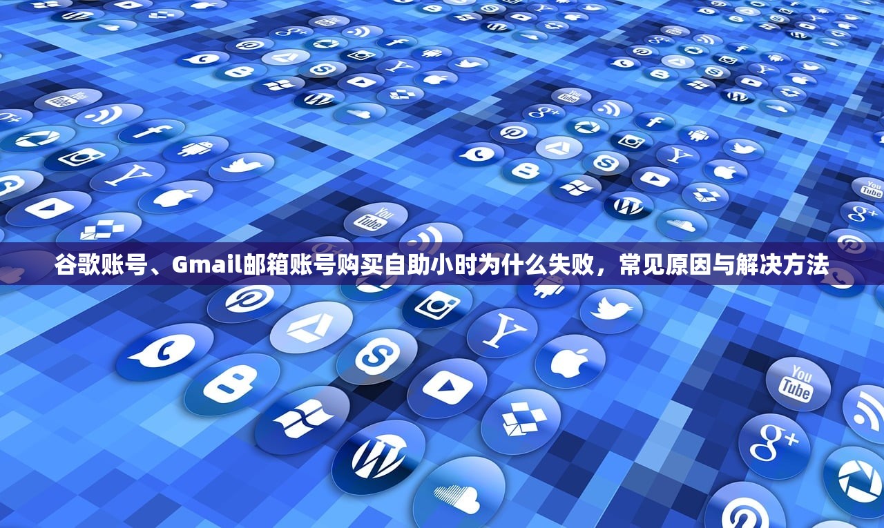 谷歌账号、Gmail邮箱账号购买自助小时为什么失败,常见原因与解决方法