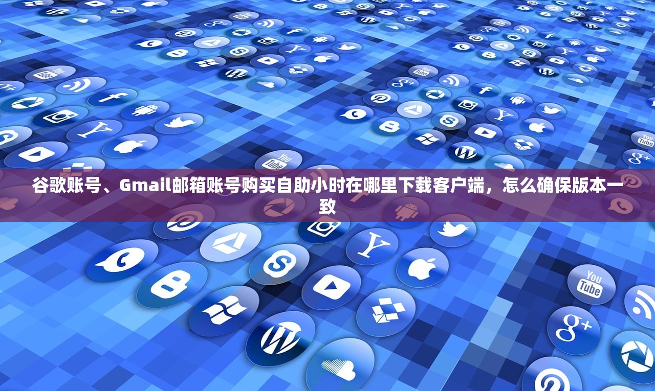 谷歌账号、Gmail邮箱账号购买自助小时在哪里下载客户端，怎么确保版本一致