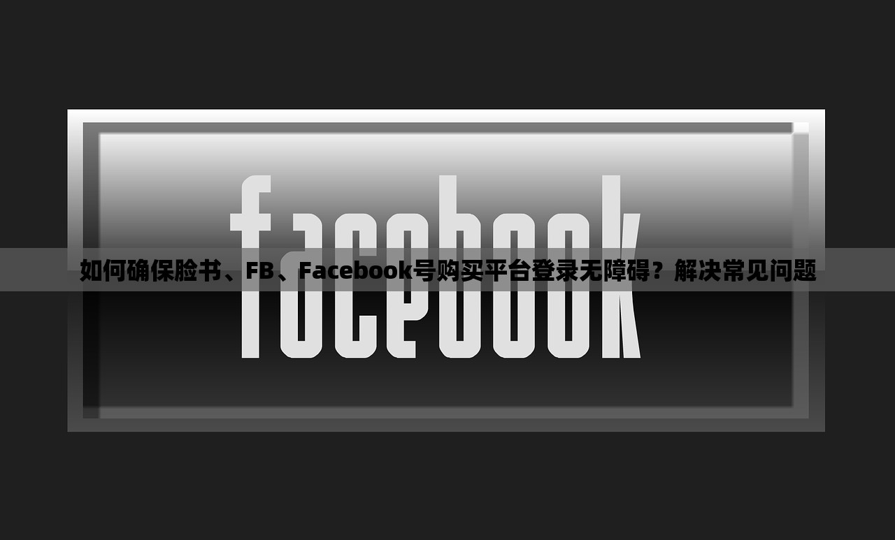 如何确保脸书、FB、Facebook号购买平台登录无障碍?解决常见问题