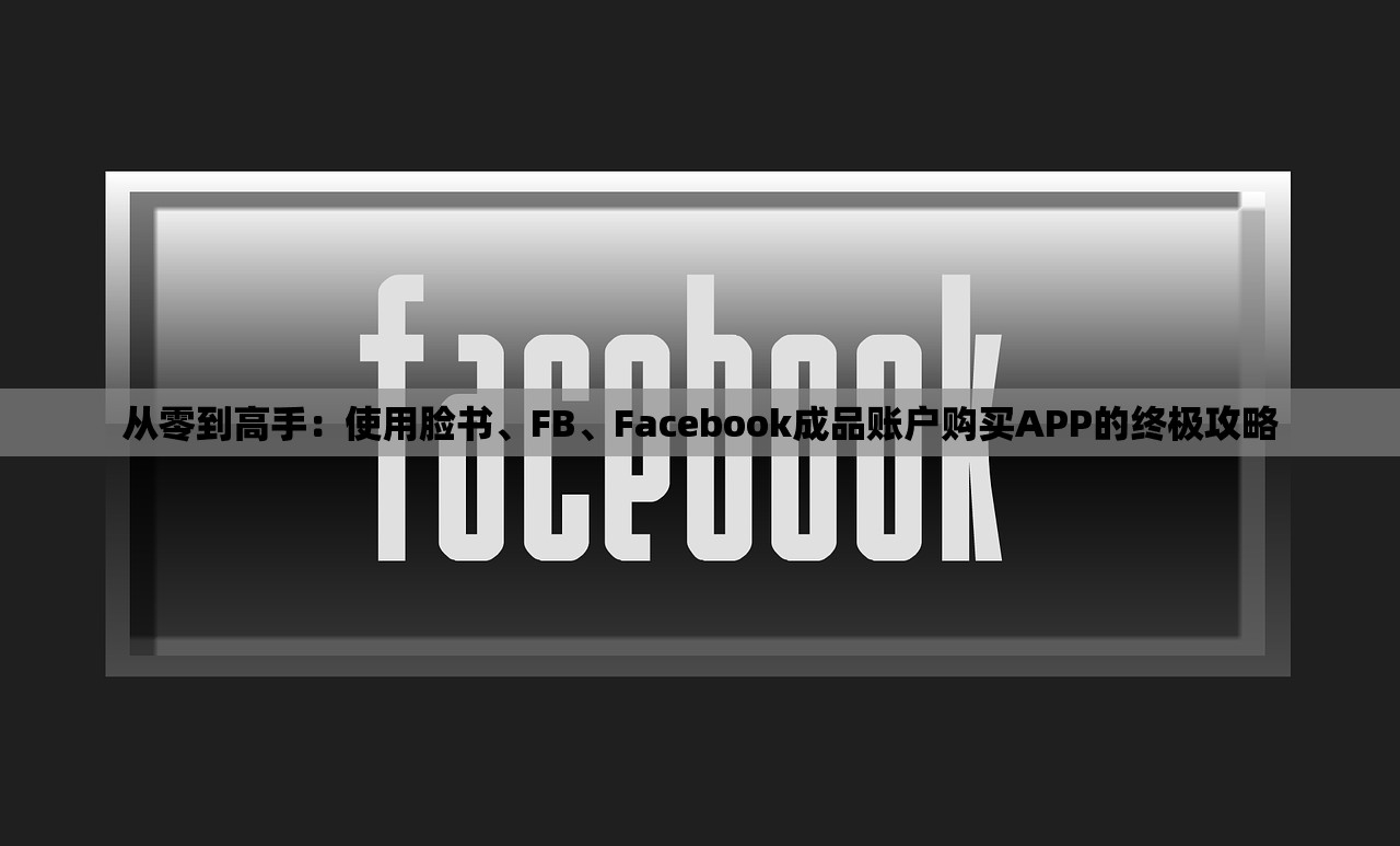 从零到高手：使用脸书、FB、Facebook成品账户购买APP的终极攻略
